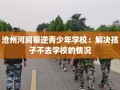 沧州河间叛逆青少年学校：解决孩子不去学校的情况