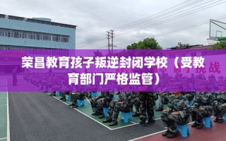 荣昌教育孩子叛逆封闭学校（受教育部门严格监管）