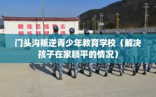 门头沟叛逆青少年教育学校（解决孩子在家躺平的情况）