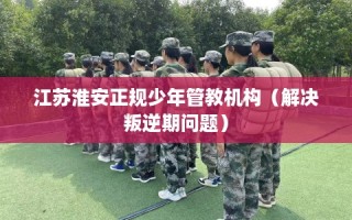江苏淮安正规少年管教机构（解决叛逆期问题）