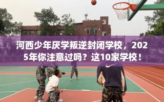 河西少年厌学叛逆封闭学校，2025年你注意过吗？这10家学校！