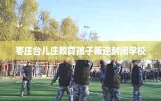 枣庄台儿庄教育孩子叛逆封闭学校