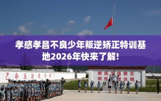 孝感孝昌不良少年叛逆矫正特训基地2026年快来了解!