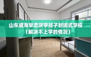 山东威海早恋厌学孩子封闭式学校（解决不上学的情况）