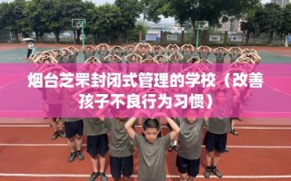 烟台芝罘封闭式管理的学校（改善孩子不良行为习惯）