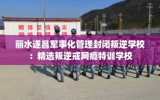 丽水遂昌军事化管理封闭叛逆学校：精选叛逆戒网瘾特训学校