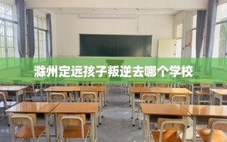 滁州定远孩子叛逆去哪个学校