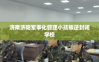 济南济阳军事化管理小孩叛逆封闭学校