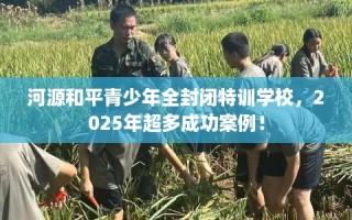 河源和平青少年全封闭特训学校，2025年超多成功案例！