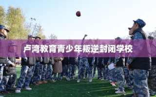 卢湾教育青少年叛逆封闭学校