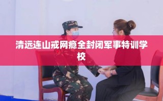 清远连山戒网瘾全封闭军事特训学校