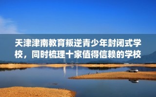 天津津南教育叛逆青少年封闭式学校，同时梳理十家值得信赖的学校！