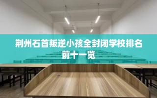 荆州石首叛逆小孩全封闭学校排名前十一览