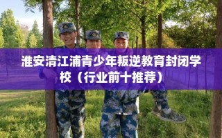 淮安清江浦青少年叛逆教育封闭学校（行业前十推荐）