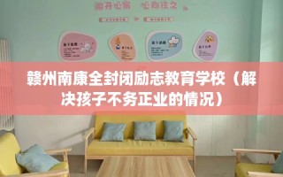 赣州南康全封闭励志教育学校（解决孩子不务正业的情况）