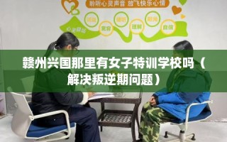 赣州兴国那里有女子特训学校吗（解决叛逆期问题）