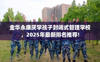 金华永康厌学孩子封闭式管理学校，2025年最新排名推荐!