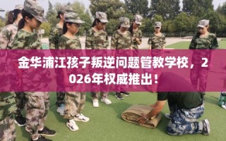 金华浦江孩子叛逆问题管教学校，2026年权威推出！
