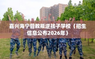 嘉兴海宁管教叛逆孩子学校（招生信息公布2026年）