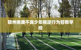 赣州南康不良少年叛逆行为管教学校