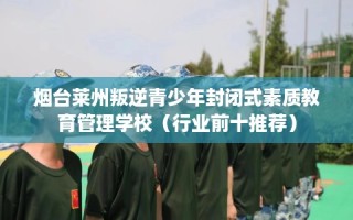 烟台莱州叛逆青少年封闭式素质教育管理学校（行业前十推荐）