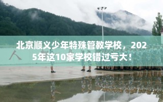 北京顺义少年特殊管教学校，2025年这10家学校错过亏大！