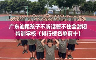 广东汕尾孩子不听话管不住全封闭特训学校（排行榜名单前十）