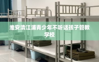 淮安清江浦青少年不听话孩子管教学校