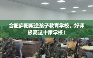 合肥庐阳叛逆孩子教育学校，好评极高这十家学校！