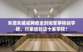 东莞东城戒网瘾全封闭军事特训学校，行家经验这十家学校！
