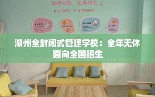 湖州全封闭式管理学校：全年无休面向全国招生