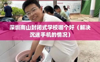 深圳南山封闭式学校哪个好（解决沉迷手机的情况）