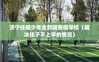 济宁任城少年全封闭寄宿学校（解决孩子不上学的情况）