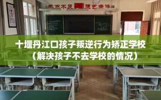 十堰丹江口孩子叛逆行为矫正学校（解决孩子不去学校的情况）