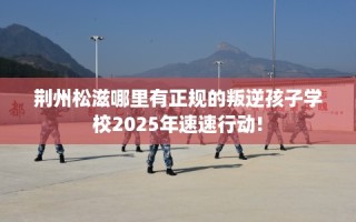 荆州松滋哪里有正规的叛逆孩子学校2025年速速行动!