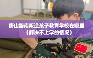 唐山路南叛逆孩子教育学校在哪里（解决不上学的情况）