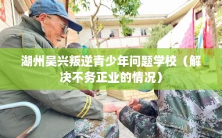湖州吴兴叛逆青少年问题学校（解决不务正业的情况）