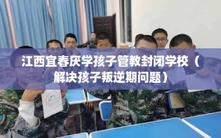 江西宜春厌学孩子管教封闭学校（解决孩子叛逆期问题）