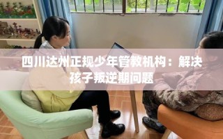 四川达州正规少年管教机构：解决孩子叛逆期问题