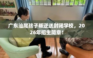 广东汕尾孩子叛逆送封闭学校，2026年招生简章！