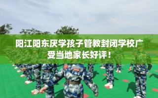 阳江阳东厌学孩子管教封闭学校广受当地家长好评！
