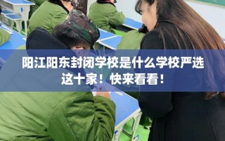 阳江阳东封闭学校是什么学校严选这十家！快来看看！