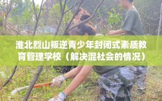 淮北烈山叛逆青少年封闭式素质教育管理学校（解决混社会的情况）