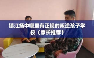 镇江扬中哪里有正规的叛逆孩子学校（家长推荐）