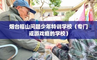 烟台福山问题少年特训学校（专门戒游戏瘾的学校）