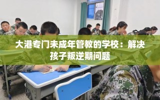 大港专门未成年管教的学校：解决孩子叛逆期问题