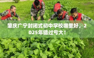 肇庆广宁封闭式初中学校哪里好，2025年错过亏大！