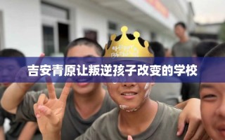 吉安青原让叛逆孩子改变的学校
