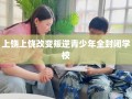 上饶上饶改变叛逆青少年全封闭学校