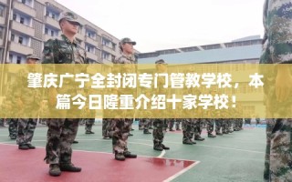 肇庆广宁全封闭专门管教学校，本篇今日隆重介绍十家学校！
